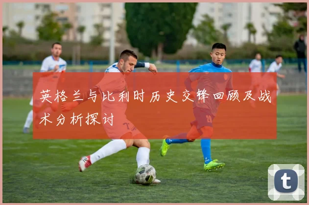英格兰与比利时历史交锋回顾及战术分析探讨