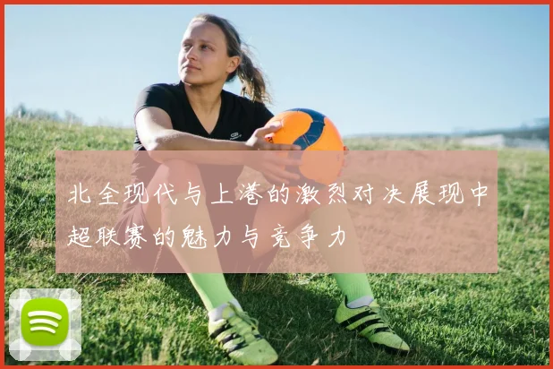 北全现代与上港的激烈对决展现中超联赛的魅力与竞争力