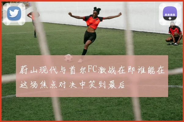 蔚山现代与首尔FC激战在即谁能在这场焦点对决中笑到最后