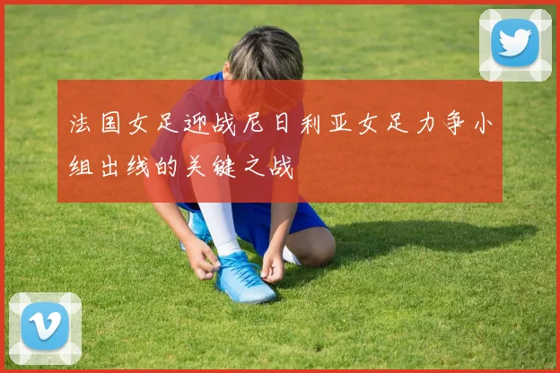 法国女足迎战尼日利亚女足力争小组出线的关键之战