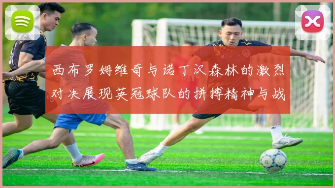 西布罗姆维奇与诺丁汉森林的激烈对决展现英冠球队的拼搏精神与战术较量