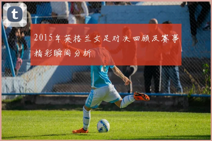 2015年英格兰女足对决回顾及赛事精彩瞬间分析