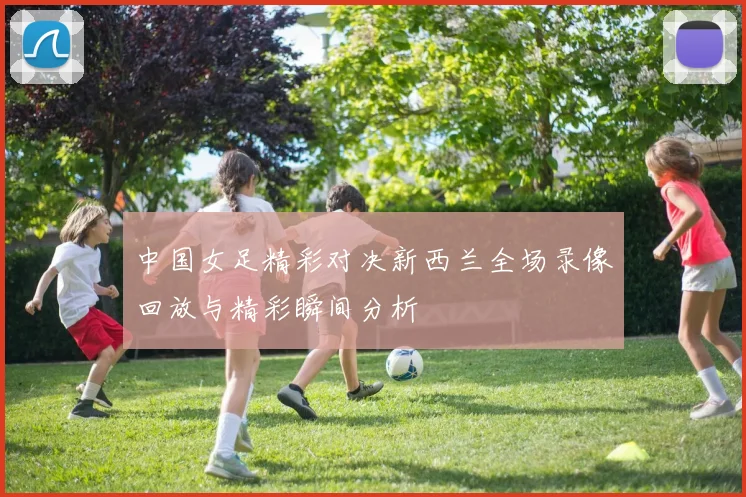 中国女足精彩对决新西兰全场录像回放与精彩瞬间分析