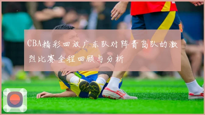 CBA精彩回放广东队对阵青岛队的激烈比赛全程回顾与分析