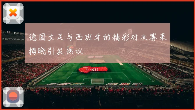德国女足与西班牙的精彩对决赛果揭晓引发热议