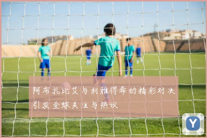 阿布扎比艾与利雅得希的精彩对决引发全球关注与热议