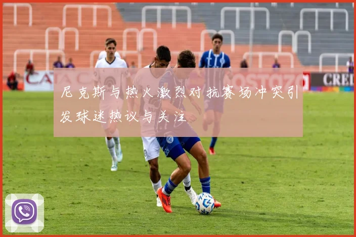 尼克斯与热火激烈对抗赛场冲突引发球迷热议与关注