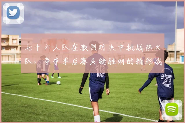 七十六人队在激烈对决中挑战热火队，争夺季后赛关键胜利的精彩战役