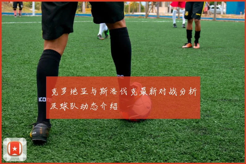 克罗地亚与斯洛伐克最新对战分析及球队动态介绍