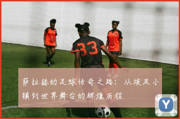 萨拉赫的足球传奇之路：从埃及小镇到世界舞台的辉煌历程