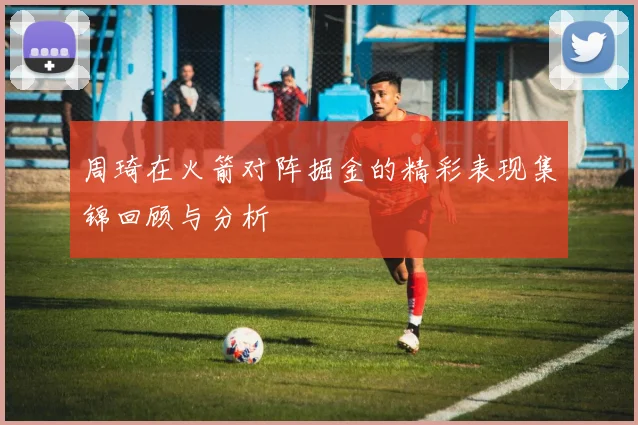 周琦在火箭对阵掘金的精彩表现集锦回顾与分析