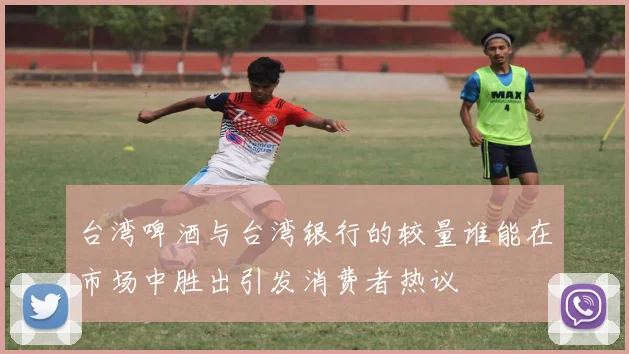 台湾啤酒与台湾银行的较量谁能在市场中胜出引发消费者热议