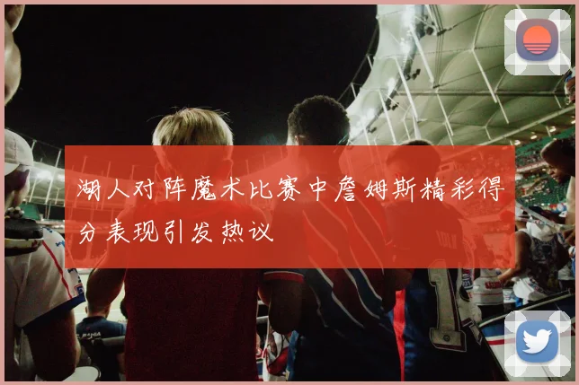 湖人对阵魔术比赛中詹姆斯精彩得分表现引发热议