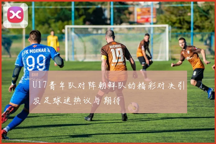 U17青年队对阵朝鲜队的精彩对决引发足球迷热议与期待
