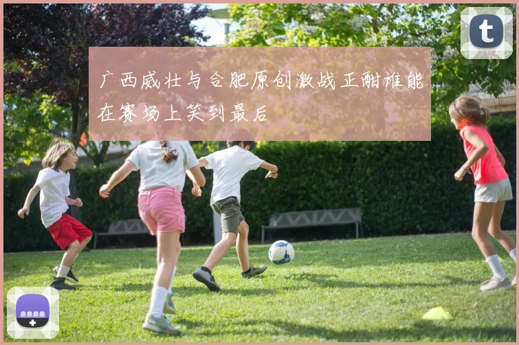 广西威壮与合肥原创激战正酣谁能在赛场上笑到最后