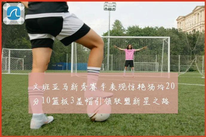 文班亚马新秀赛季表现惊艳场均20分10篮板3盖帽引领联盟新星之路
