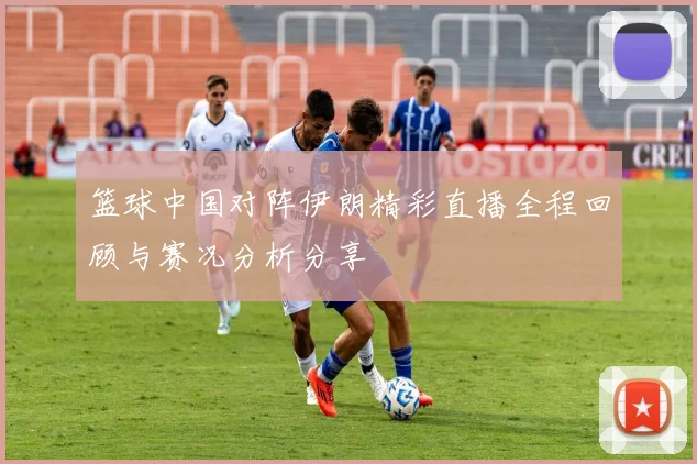 篮球中国对阵伊朗精彩直播全程回顾与赛况分析分享