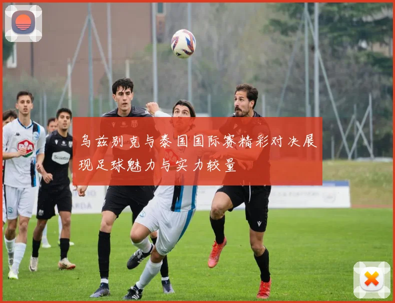 乌兹别克与泰国国际赛精彩对决展现足球魅力与实力较量