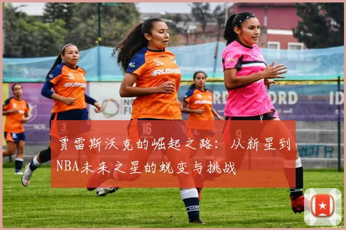 贾雷斯沃克的崛起之路：从新星到NBA未来之星的蜕变与挑战