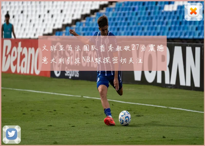 文班亚马法国队首秀狂砍27分震撼意大利引发NBA球探密切关注