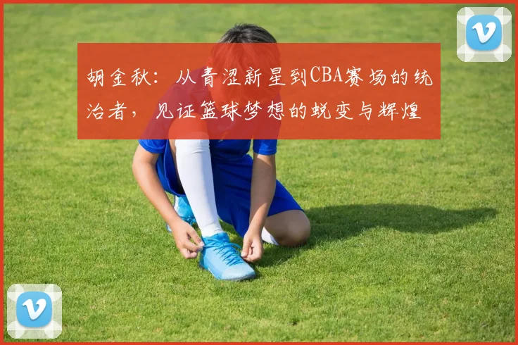 胡金秋：从青涩新星到CBA赛场的统治者，见证篮球梦想的蜕变与辉煌