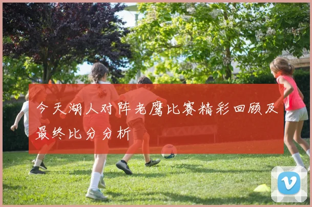 今天湖人对阵老鹰比赛精彩回顾及最终比分分析