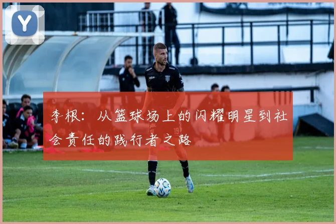 李根：从篮球场上的闪耀明星到社会责任的践行者之路