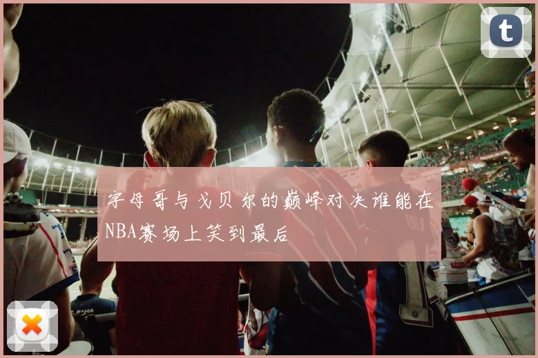字母哥与戈贝尔的巅峰对决谁能在NBA赛场上笑到最后