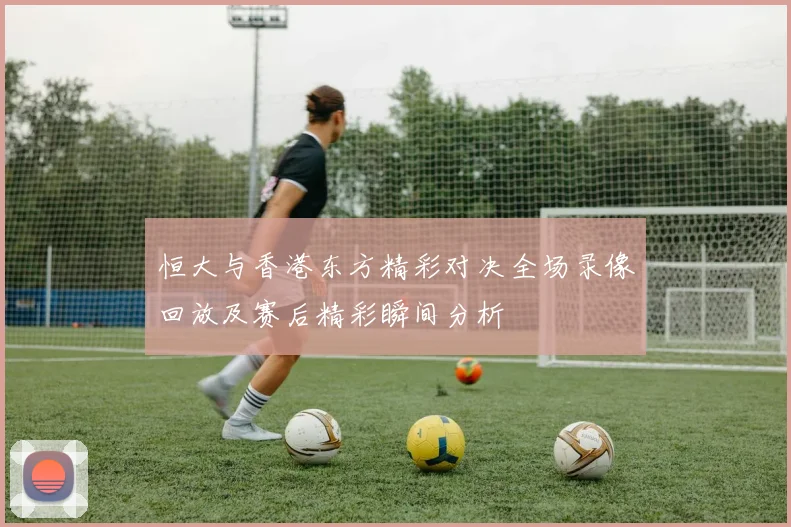恒大与香港东方精彩对决全场录像回放及赛后精彩瞬间分析