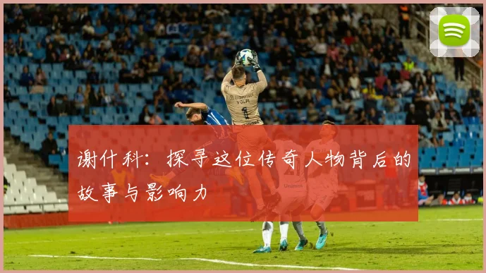 谢什科：探寻这位传奇人物背后的故事与影响力