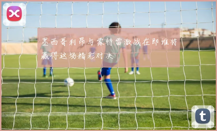 墨西哥利昂与蒙特雷激战在即谁将赢得这场精彩对决