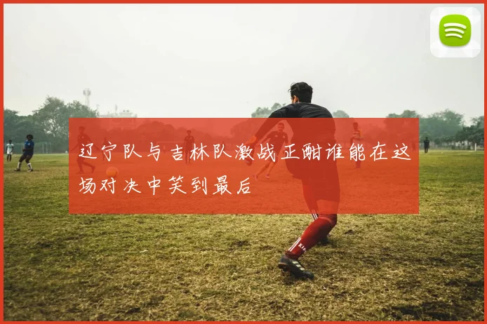 辽宁队与吉林队激战正酣谁能在这场对决中笑到最后