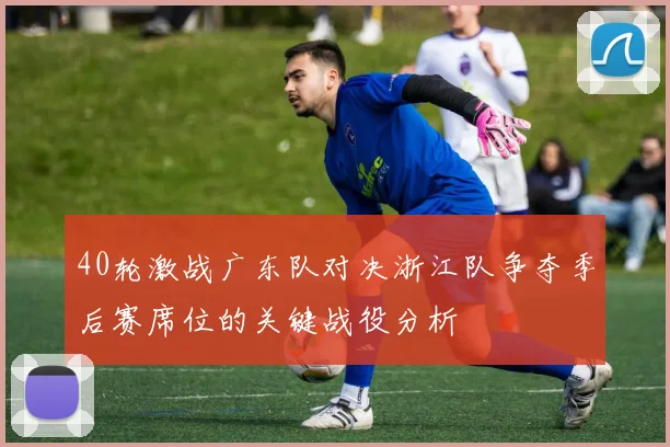 40轮激战广东队对决浙江队争夺季后赛席位的关键战役分析