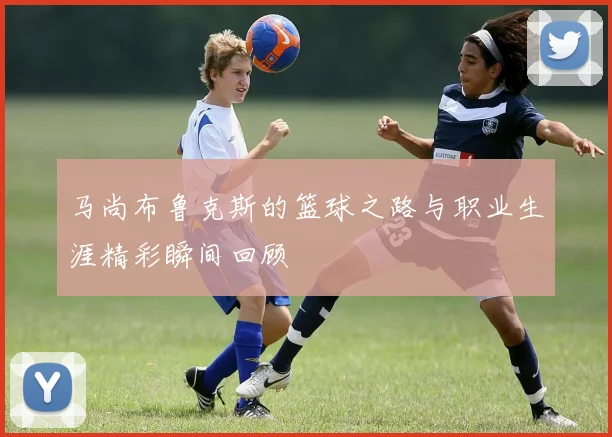 马尚布鲁克斯的篮球之路与职业生涯精彩瞬间回顾