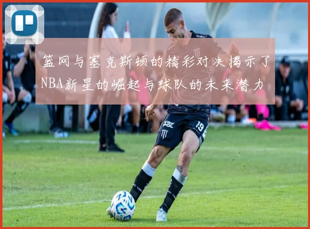 篮网与塞克斯顿的精彩对决揭示了NBA新星的崛起与球队的未来潜力