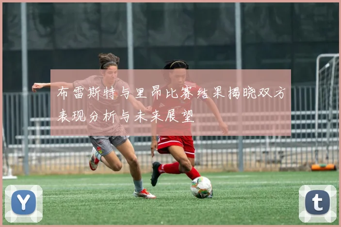 布雷斯特与里昂比赛结果揭晓双方表现分析与未来展望