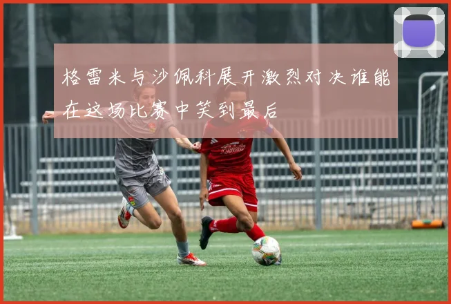 格雷米与沙佩科展开激烈对决谁能在这场比赛中笑到最后