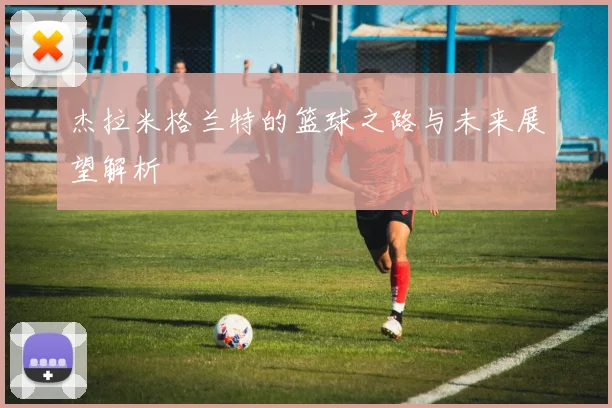 杰拉米格兰特的篮球之路与未来展望解析