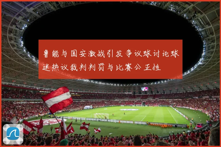 鲁能与国安激战引发争议球讨论球迷热议裁判判罚与比赛公正性