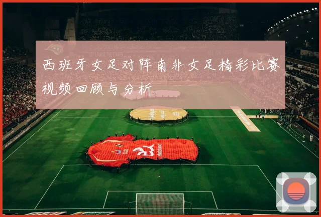 西班牙女足对阵南非女足精彩比赛视频回顾与分析