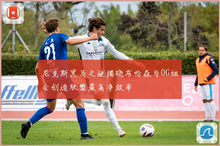 尼克斯黑马之谜揭晓布伦森与OG组合创造联盟最高净效率