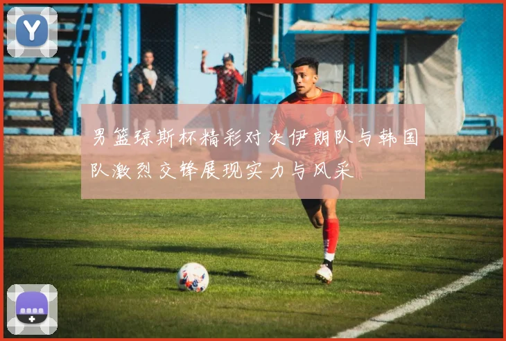 男篮琼斯杯精彩对决伊朗队与韩国队激烈交锋展现实力与风采