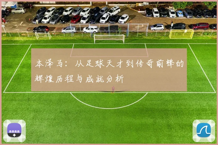 本泽马：从足球天才到传奇前锋的辉煌历程与成就分析