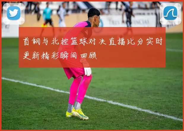 首钢与北控篮球对决直播比分实时更新精彩瞬间回顾