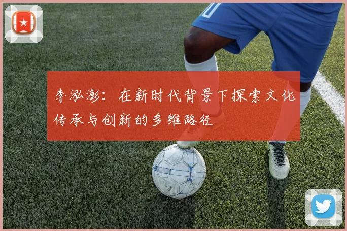 李泓澎：在新时代背景下探索文化传承与创新的多维路径