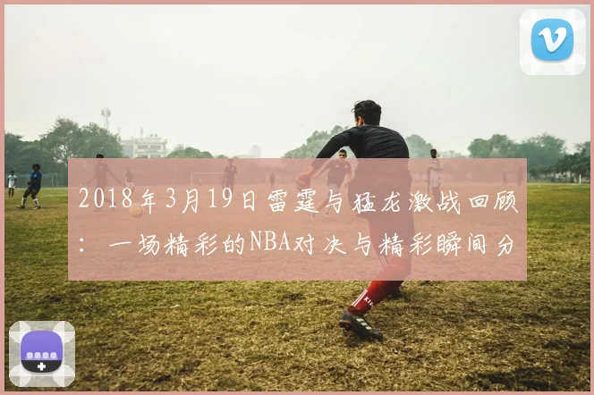 2018年3月19日雷霆与猛龙激战回顾：一场精彩的NBA对决与精彩瞬间分析