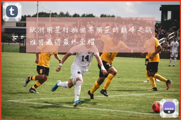 欧洲明星对抗世界明星的巅峰之战谁将赢得最终荣耀