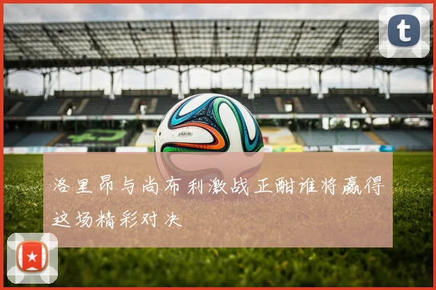 洛里昂与尚布利激战正酣谁将赢得这场精彩对决