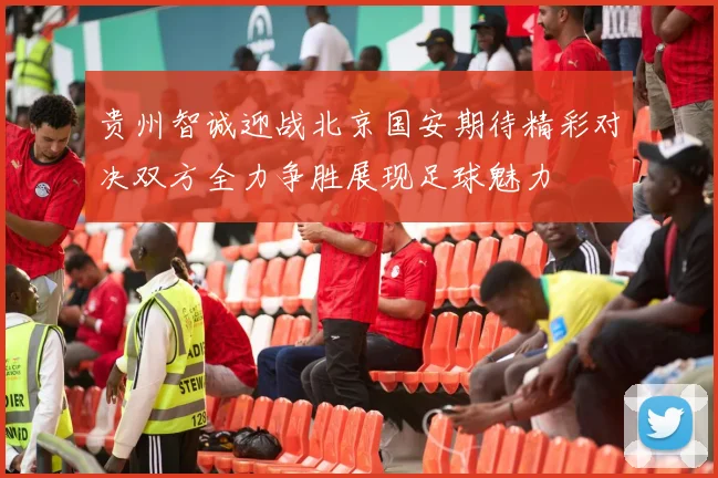 贵州智诚迎战北京国安期待精彩对决双方全力争胜展现足球魅力