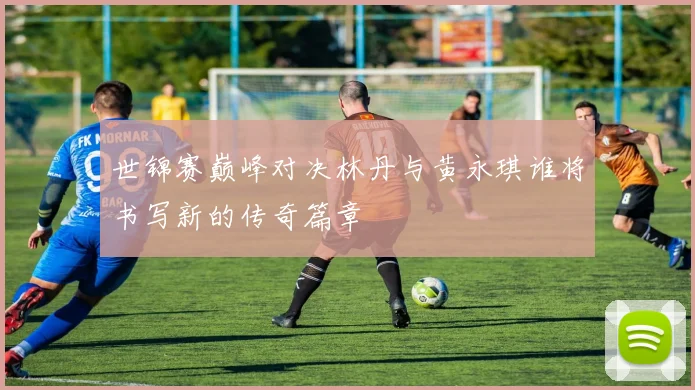 世锦赛巅峰对决林丹与黄永琪谁将书写新的传奇篇章